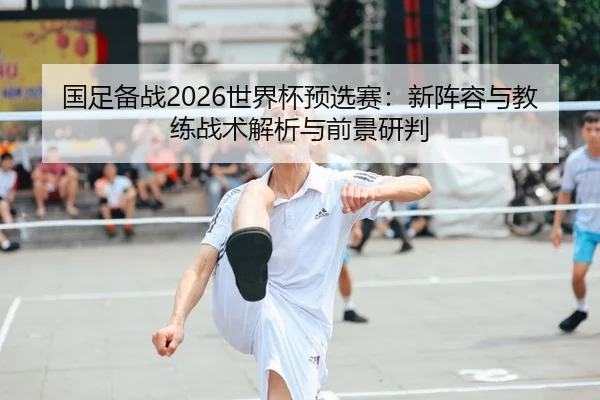 国足备战2026世界杯预选赛：新阵容与教练战术解析与前景研判
