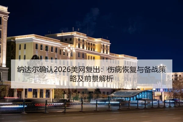 纳达尔确认2026美网复出：伤病恢复与备战策略及前景解析