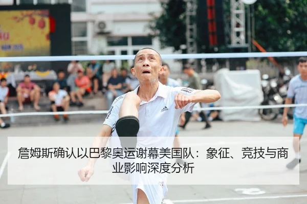 詹姆斯确认以巴黎奥运谢幕美国队：象征、竞技与商业影响深度分析